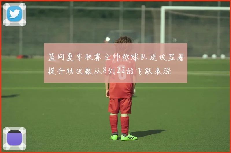 篮网夏季联赛主帅称球队进攻显著提升助攻数从8到22的飞跃表现