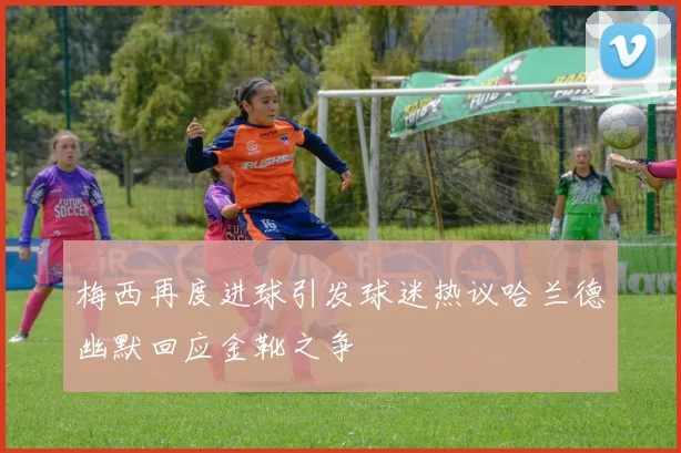 梅西再度进球引发球迷热议哈兰德幽默回应金靴之争