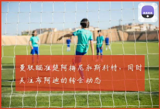 曼联瞄准楚阿梅尼和斯科特，同时关注布阿迪的转会动态