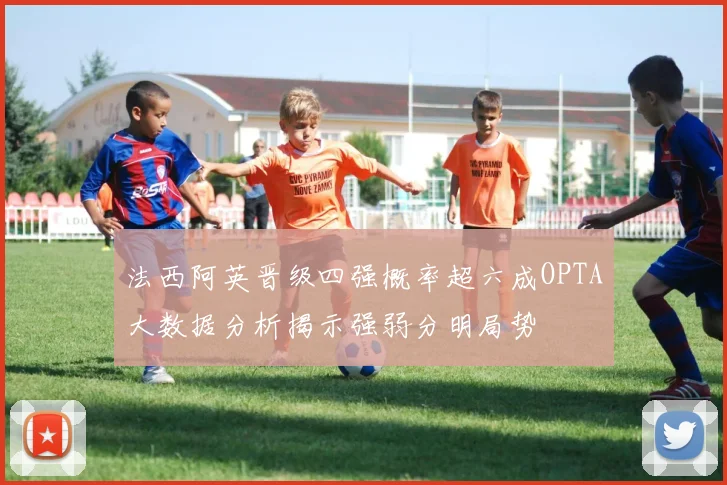法西阿英晋级四强概率超六成OPTA大数据分析揭示强弱分明局势