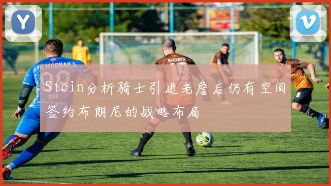 Stein分析骑士引进老詹后仍有空间签约布朗尼的战略布局