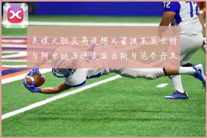 美媒大胆交易设想火箭换来莫兰特与阿尔达马送走亚当斯与范乔丹及两个选秀权