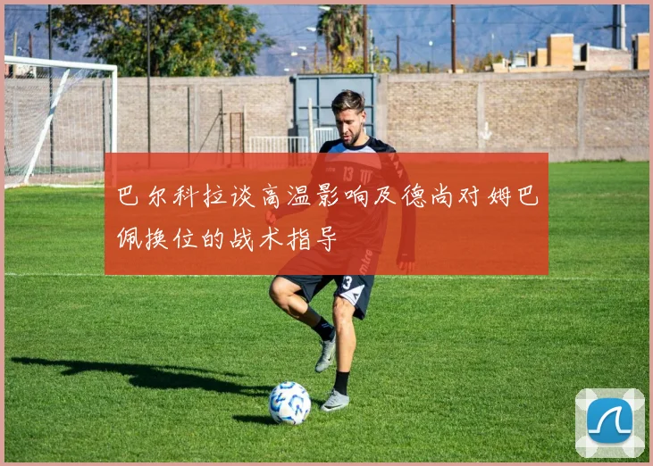 巴尔科拉谈高温影响及德尚对姆巴佩换位的战术指导