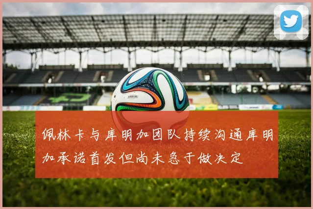 佩林卡与库明加团队持续沟通库明加承诺首发但尚未急于做决定