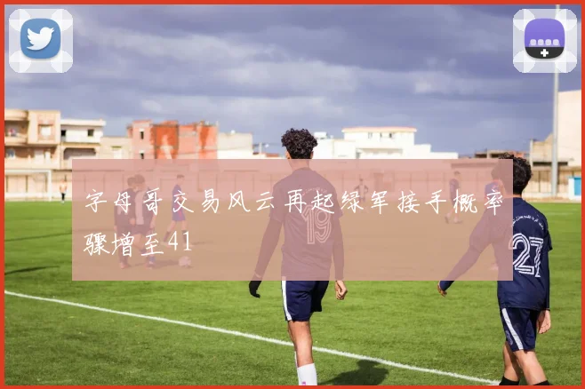 字母哥交易风云再起绿军接手概率骤增至41