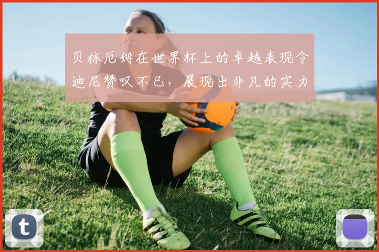 贝林厄姆在世界杯上的卓越表现令迪尼赞叹不已，展现出非凡的实力与魅力