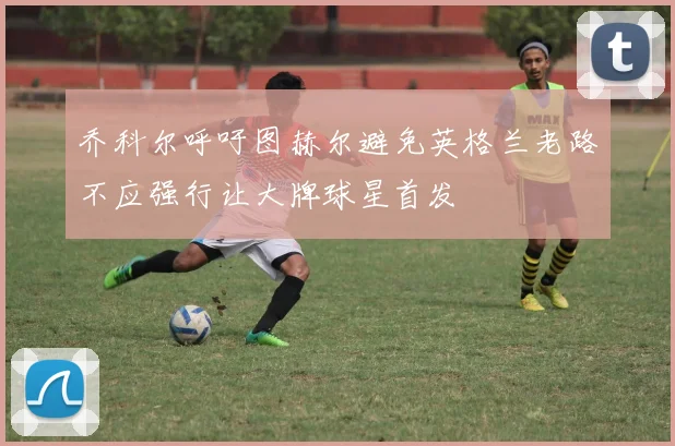 乔科尔呼吁图赫尔避免英格兰老路不应强行让大牌球星首发