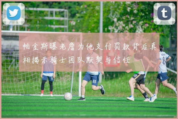 帕金斯曝老詹为他支付罚款背后真相揭示骑士团队默契与信任