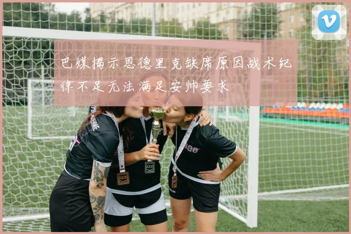 巴媒揭示恩德里克缺席原因战术纪律不足无法满足安帅要求