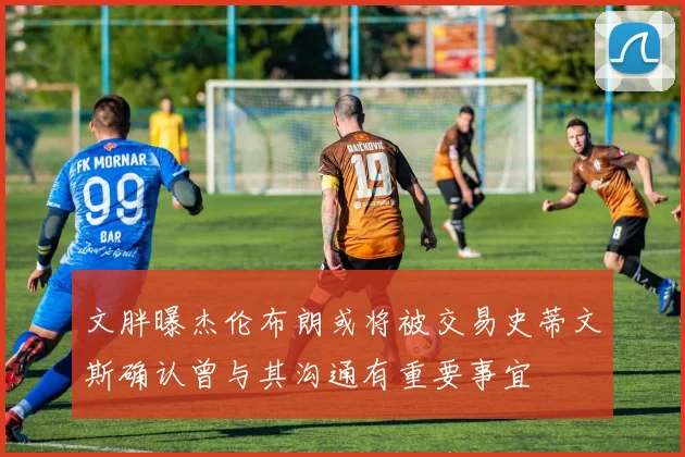 文胖曝杰伦布朗或将被交易史蒂文斯确认曾与其沟通有重要事宜