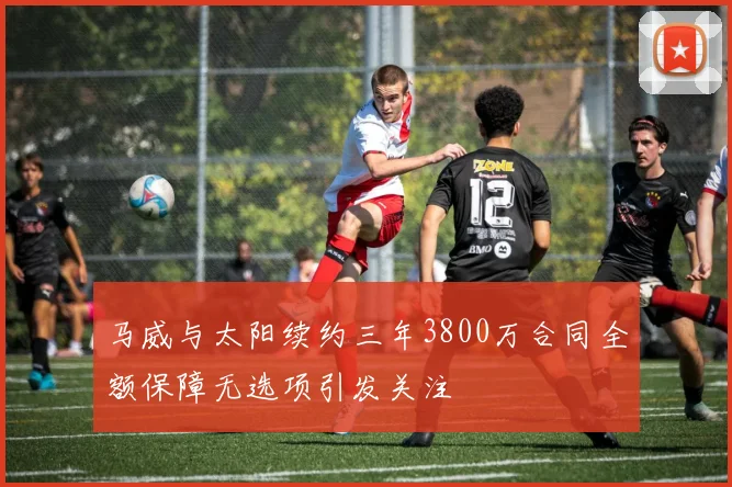 马威与太阳续约三年3800万合同全额保障无选项引发关注