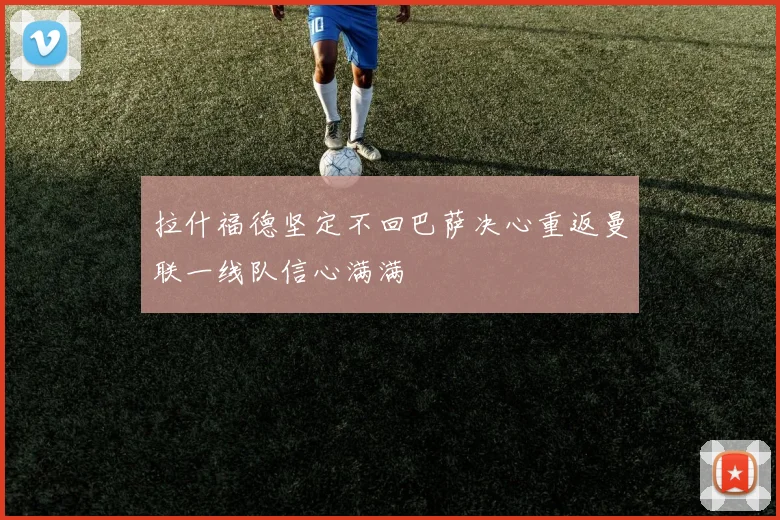 拉什福德坚定不回巴萨决心重返曼联一线队信心满满